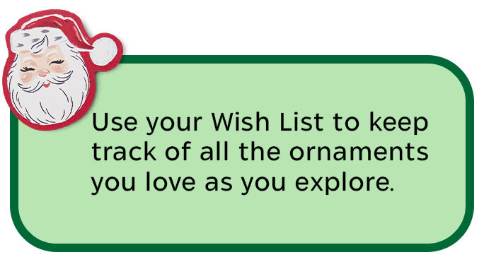 Use your Wish List to keep track of all the ornaments you love as you explore.