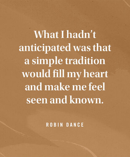What I hadnt anticipated was that a simple tradition would fill my heart and make me feel seen and known. Robin Dance